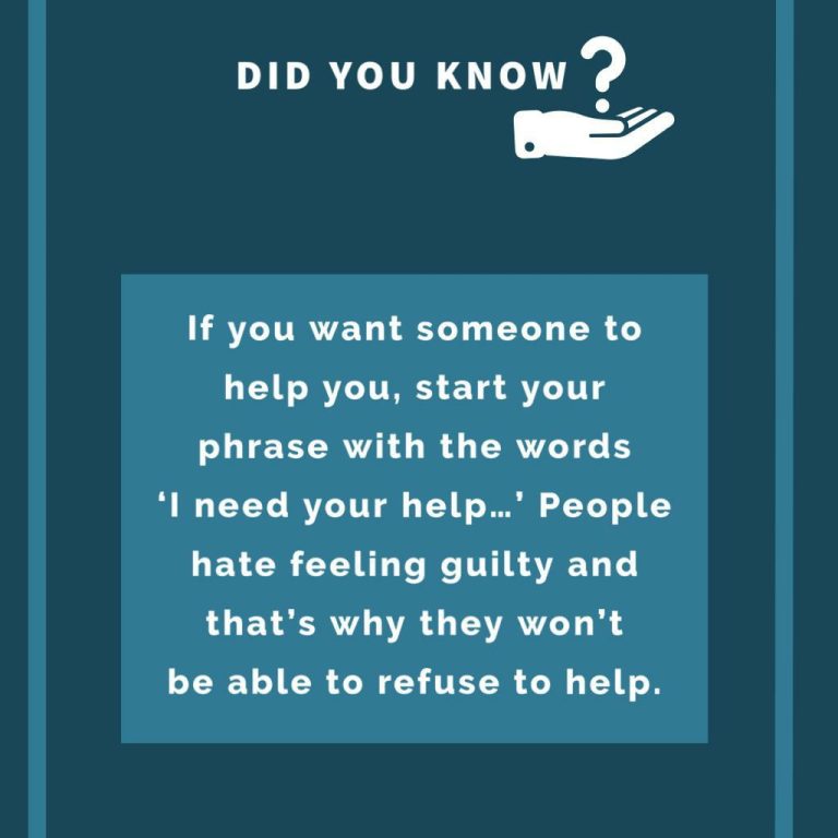 If you want someone to help you, start your phrase with the words ‘I need your help…’ People hate feeling guilty and that’s why they won’t be able to refuse to help.
