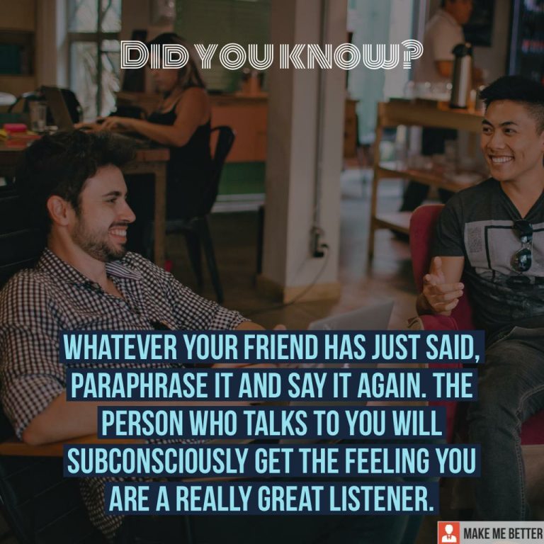 Whatever your friend has just said, paraphrase it and say it again. The person who talks to you will subconsciously get the feeling you are a really great listener.