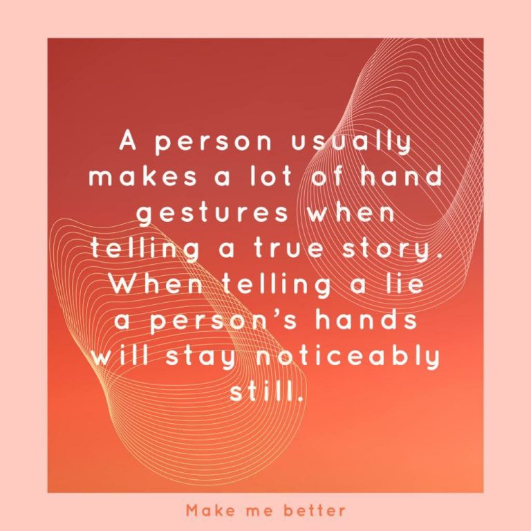 A person usually makes a lot of hand gestures when telling a true story. When telling a lie a person’s hands will stay noticeably still.