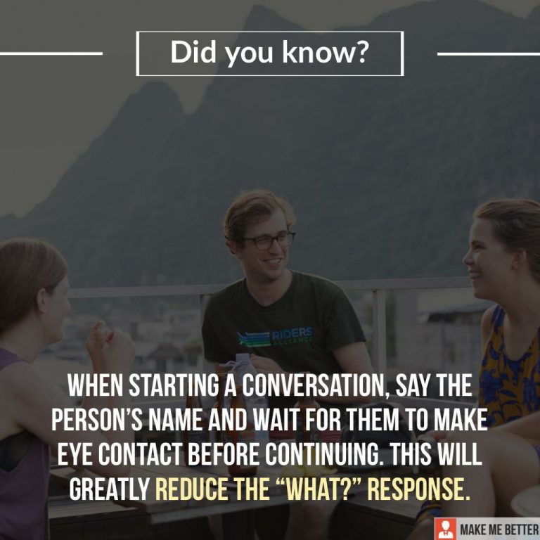 When starting a conversation, say the person’s name and wait for them to make eye contact before continuing. This will greatly reduce the “what?” response.