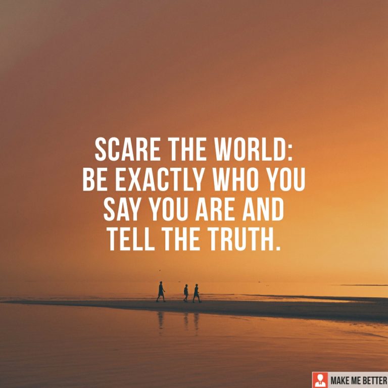 Scare the world : Be exactly who you say you are and tell the truth.