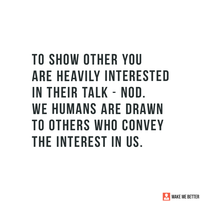 To show other you are heavily interested in their talk – nod. \nWe humans are drawn to others who convey the interest in us.