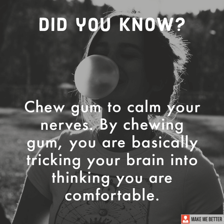 Chew gum to calm your nerves. By chewing gum, you are basically tricking your brain into thinking you are comfortable.
