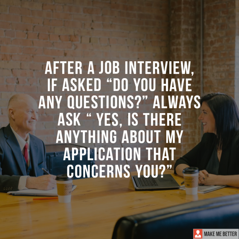 After a job interview, if asked “Do you have any questions?” always ask “ Yes, is there anything about my application that concerns you?”