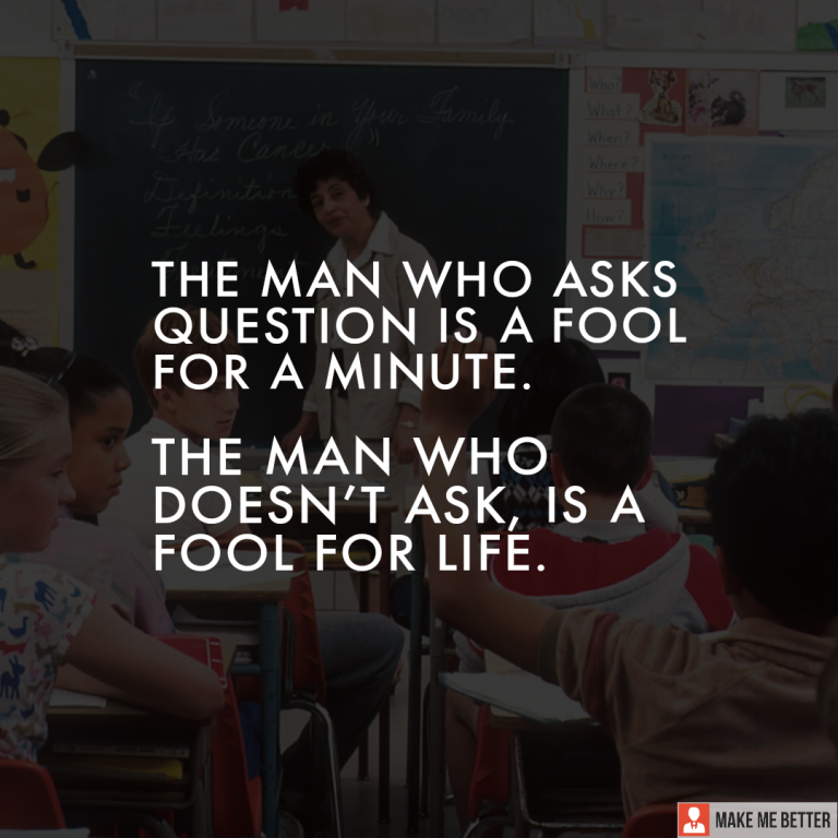 The man who asks question is a fool for a minute. The man who doesn’t ask, is a fool for life.