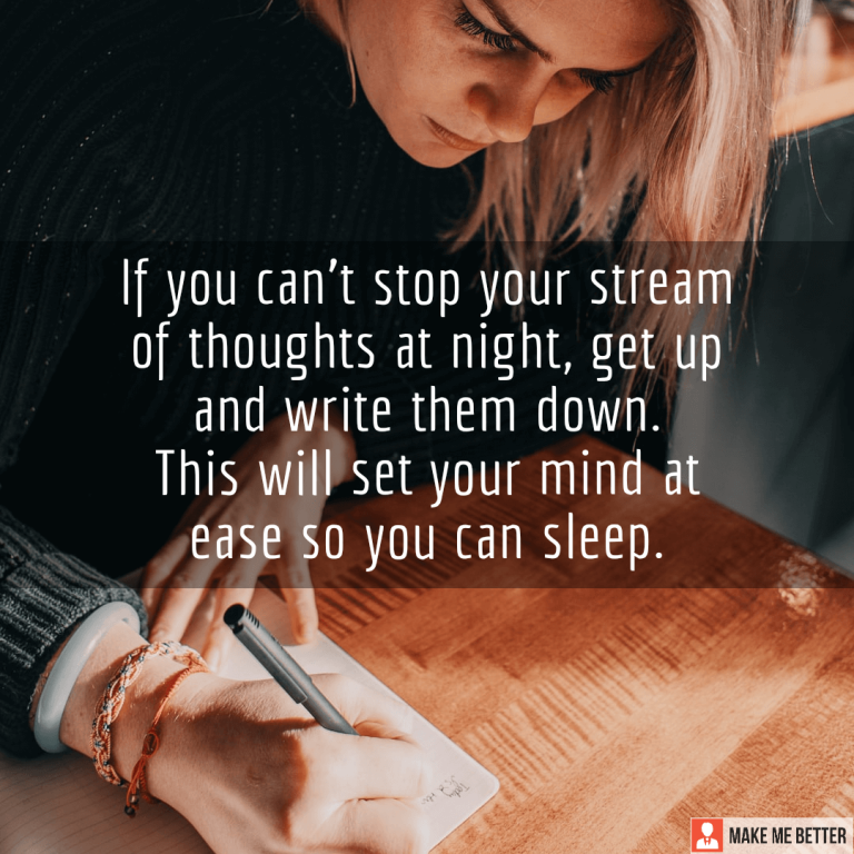 If you can’t stop your stream of thoughts at night, get up and write them down. This will set your mind at ease so you can sleep.