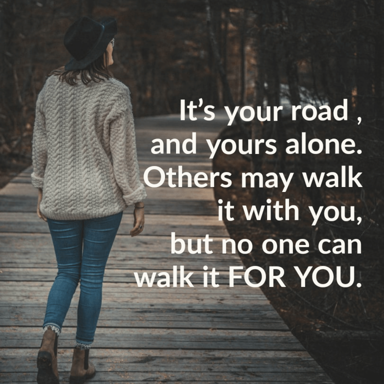 It’s your road , and yours alone. Others may walk it with you, but no one can walk it for you.
