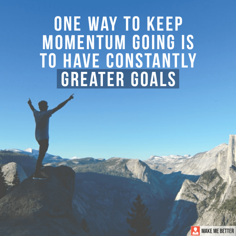 One way to keep momentum going is to have constantly greater goals.