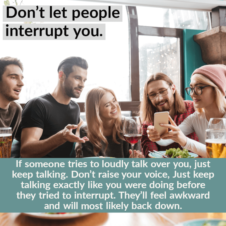 If someone tries to loudly talk over you, just keep talking. Don’t raise your voice, Just keep talking exactly like you were doing before they tried to interrupt. They’ll feel awkward and will most likely back down.