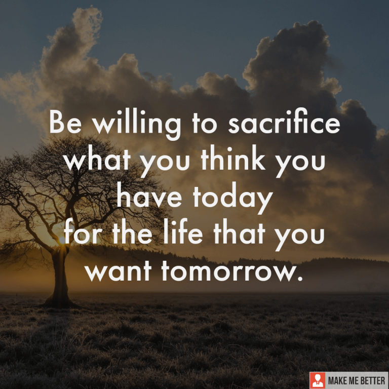 Be willing to sacrifice what you think you have today for the life that you want tomorrow.