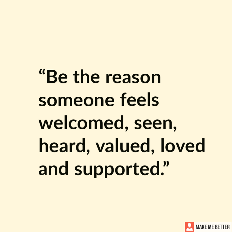 Be the reason someone feels welcomed, seen, heard, valued, loved and supported.