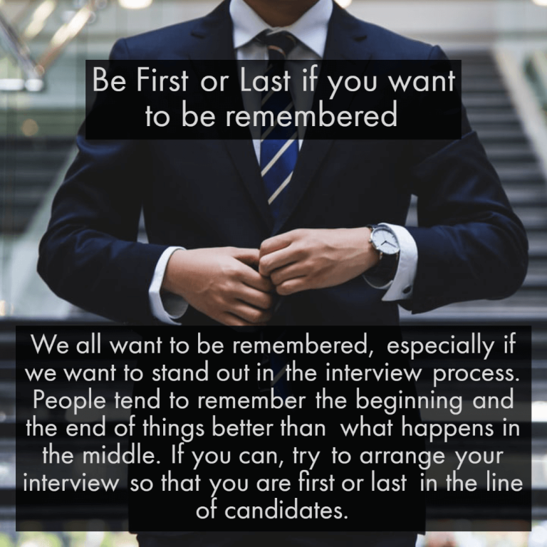 We all want to be remembered, especially if we want to stand out in the interview process. People tend to remember the beginning and the end of things better than what happens in the middle. If you can, try to arrange your interview so that you are first or last in the line of candidates.