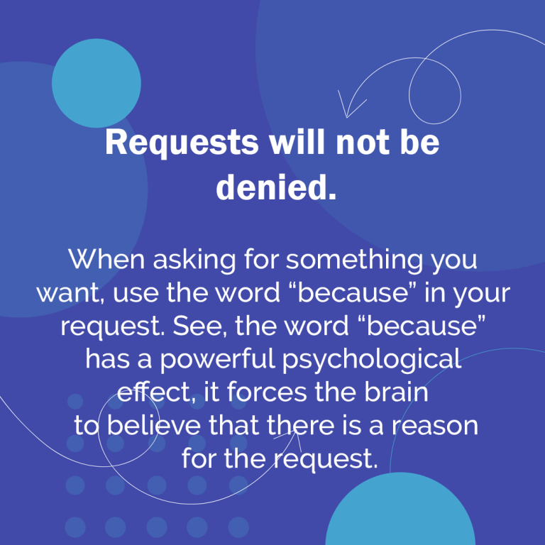 When asking for something you want, use the word because in your request. See, the word because has a powerful psychological effect, it forces the brain to believe that there is a reason for the request.