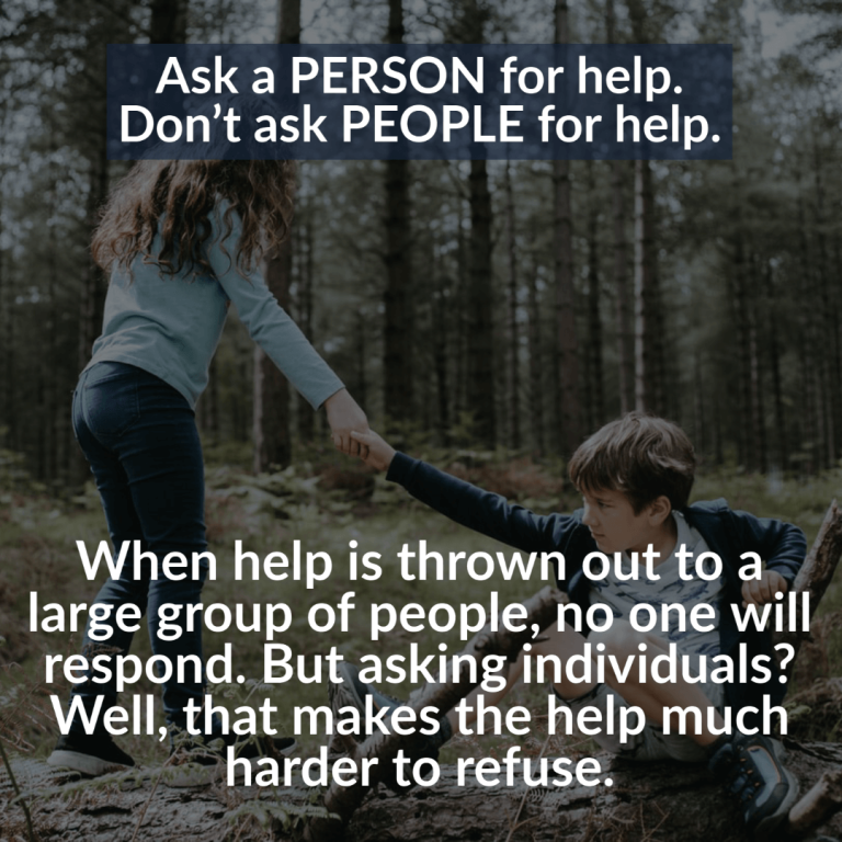 Ask a person for help. Don’t ask people for help. When help is thrown out to a large group of people, no one will respond. But asking individuals? Well, that makes the help much harder to refuse.