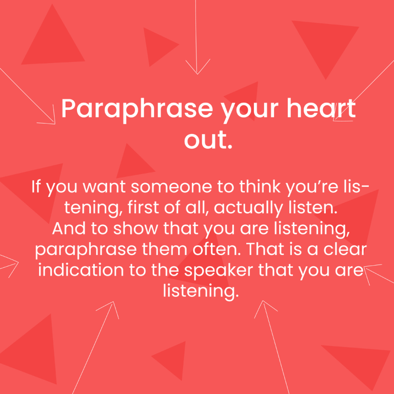 If you want someone to think you’re listening, first of all actually listen. And to show that you are listening, paraphrase them often. That is a clear indication to the speaker that you are listening.