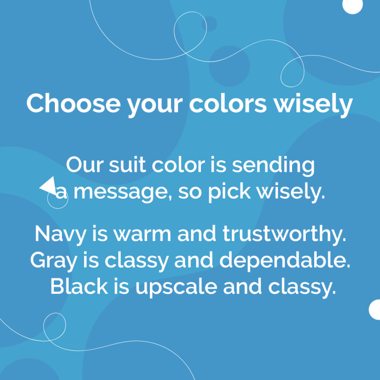 Choose your colour wisely.\nOur suit colour is sending a message, so pick wisely. Navy is warm and trustworthy. Gray is classy and dependable. Black is upscale and classy.
