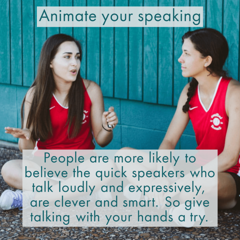 People are more likely to believe that quicker speakers who talk loudly and expressively are clever and smart. So give talking with your hands a try.
