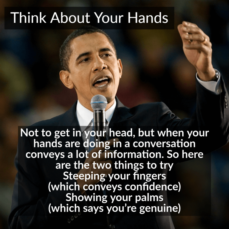 Not to get you in your head, but what your hands are doing in a conversation conveys a lot of information. So here are the two things to try: steepling your fingers (which conveys confidence) or showing your palms (which suggests you’re genuine).