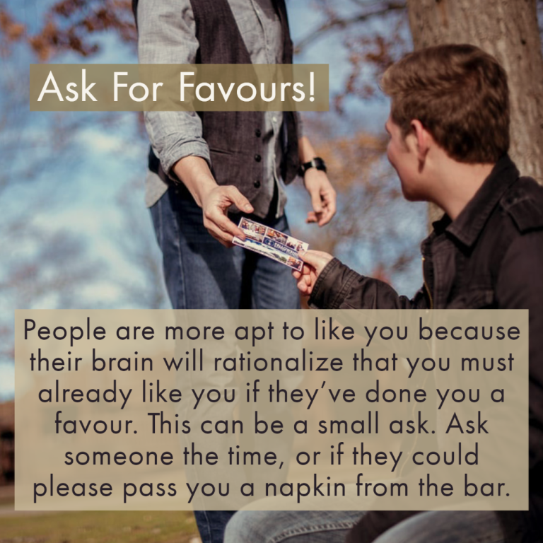 People are more apt to like you because their brain will rationalize that they must already like you if they’ve done you a favor. This can be a small ask. Ask someone the time, or if they could please pass you a napkin from the bar .