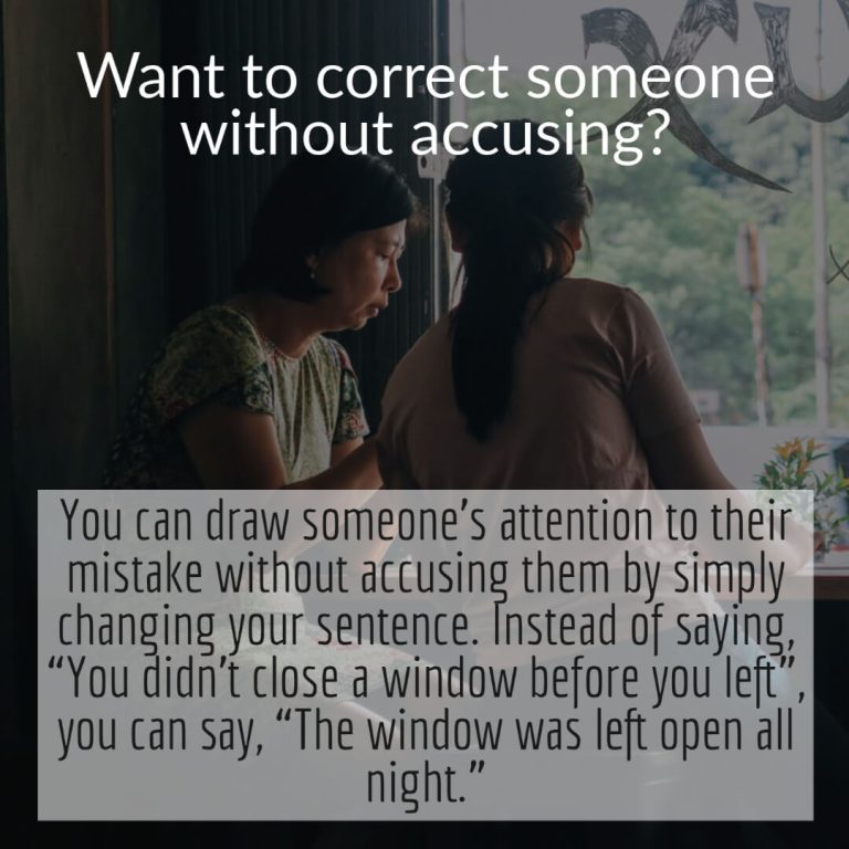 You can draw someone’s attention to their mistake without accusing them by simply changing your sentence. Instead of saying, “You didn’t close a window before you left”, you can say, “The window was left open all night.”