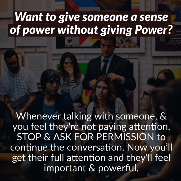 Want to give someone a sense of power without giving Power: Whenever talking with someone, & you feel they’re not paying attention, STOP & ASK FOR PERMISSION to continue the conversation. Now you’ll get their full attention and they feel important & powerful.