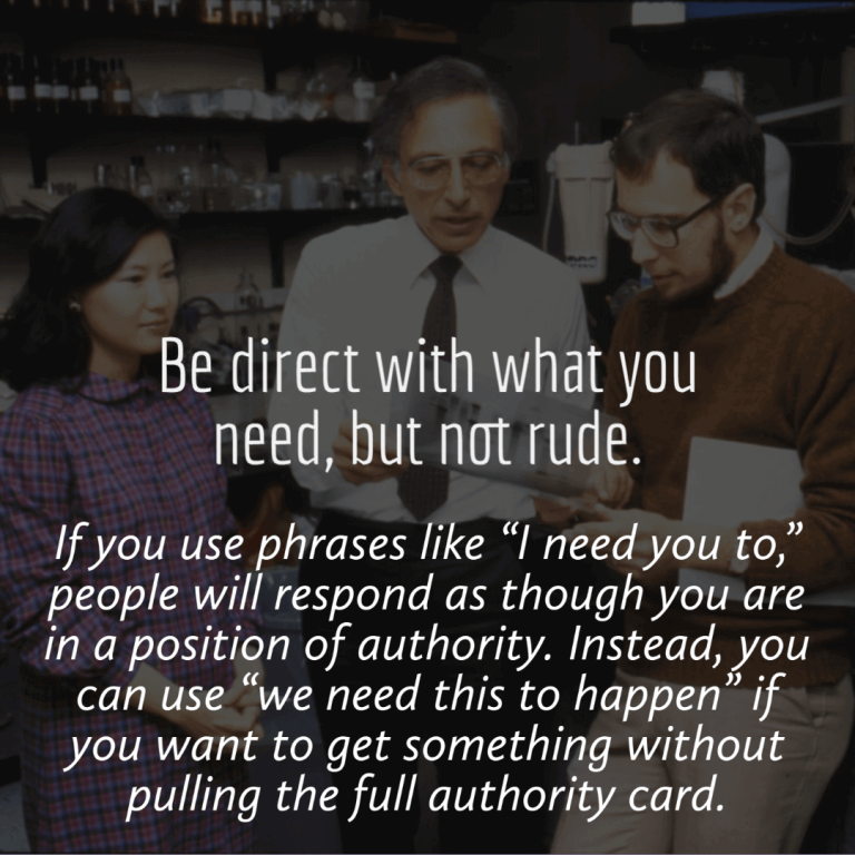 Be direct with what you need. If you use phrases like “I need you to,” people will respond as though you are in a position of authority. You can also use “we need this to happen” if you want to get something without pulling the full authority card.