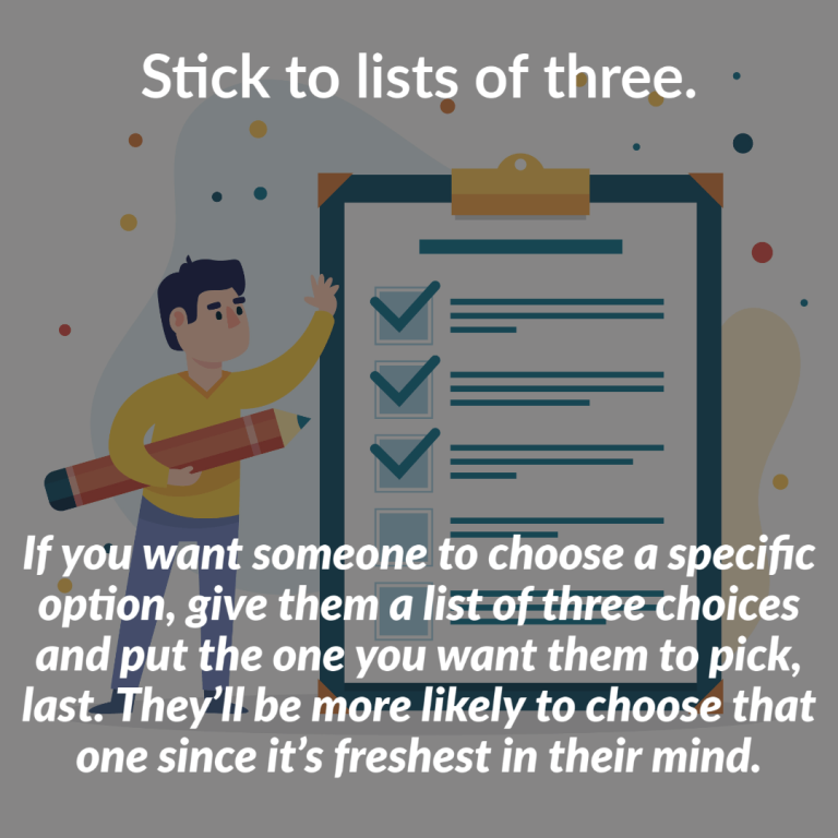 If you want someone to choose a specific option, give them a list of three choices and put the one you want them to pick, last. They’ll be more likely to choose that one since it’s freshest in their mind.
