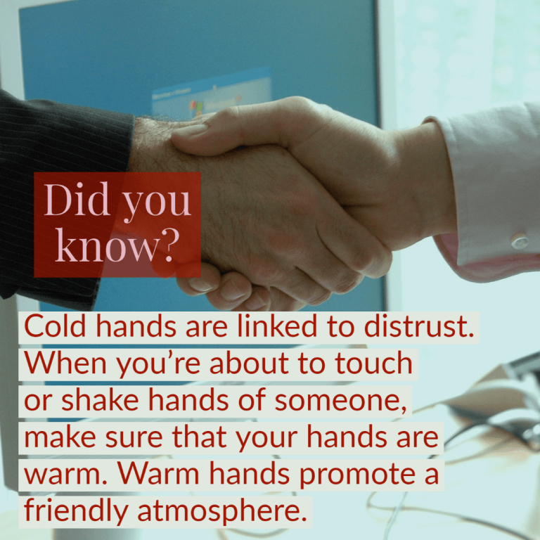 Did you know that cold hands are linked to distrust? When you’re about to touch someone or shake their hand, make sure that your hands are warm. Warm hands promote a friendly atmosphere.