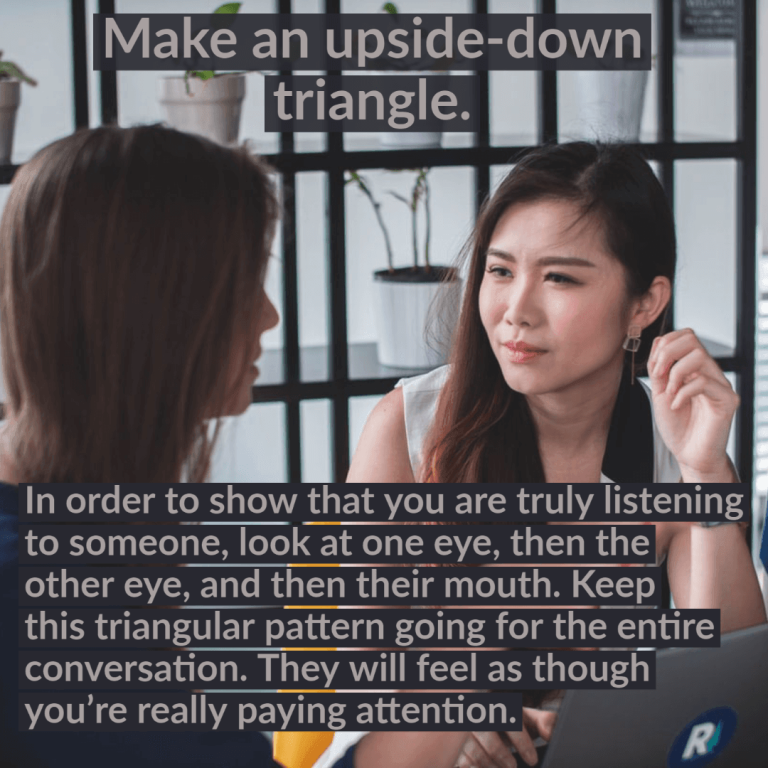 In order to show that you are truly listening to someone, look at one eye, then the other eye, and then their mouth. Keep this triangular pattern going for the entire conversation. They will feel as though you’re really paying attention.