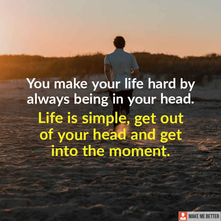 You make your life hard by always being in your head. Life is simple, get out of your head and get into the moment.