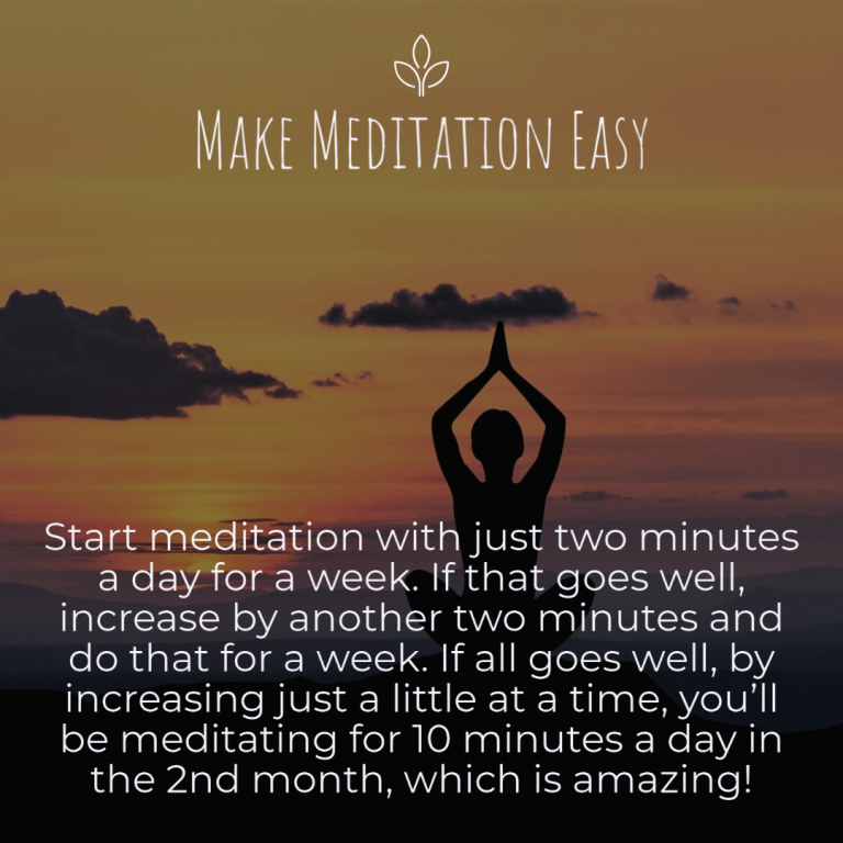 Make Meditation Easy Start meditation with just two minutes a day for a week. If that goes well, increase by another two minutes and do that for a week. If all goes well, by increasing just a little at a time, you’ll be meditating for 10 minutes a day in the 2nd month, which is amazing!