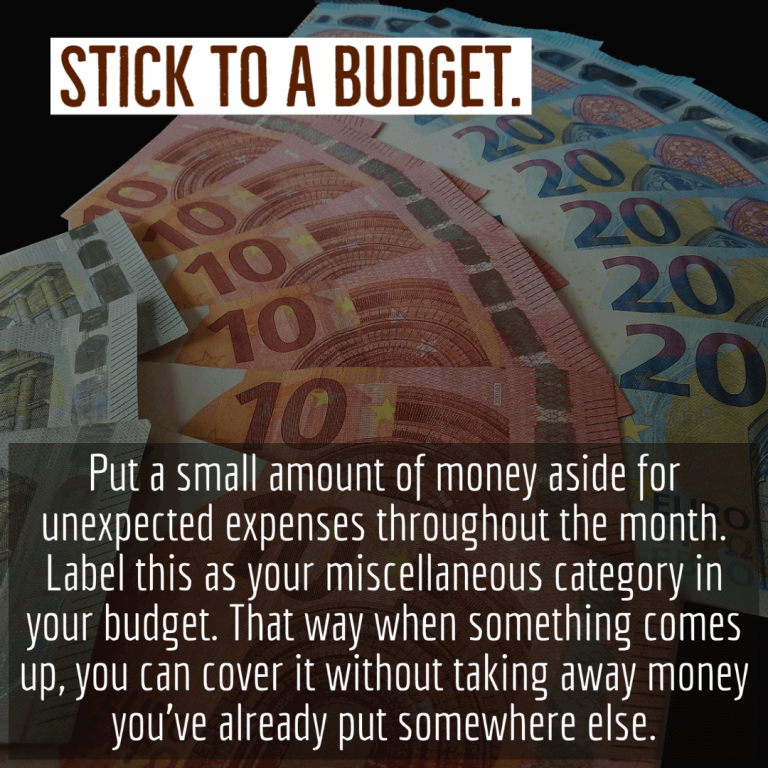 Put a small amount of money aside for unexpected expenses throughout the month. Label this as your miscellaneous category in your budget. That way when something comes up, you can cover it without taking away money you’ve already put somewhere else.