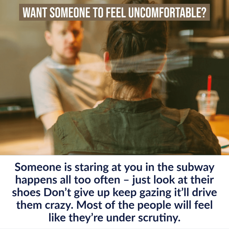 Want someone to feel uncomfortable?Someone is staring at you in the subway happens all too often – just look at their shoes Don’t give up keep gazing it’ll drive them crazy. Most of the people will feel like they’re under scrutiny.