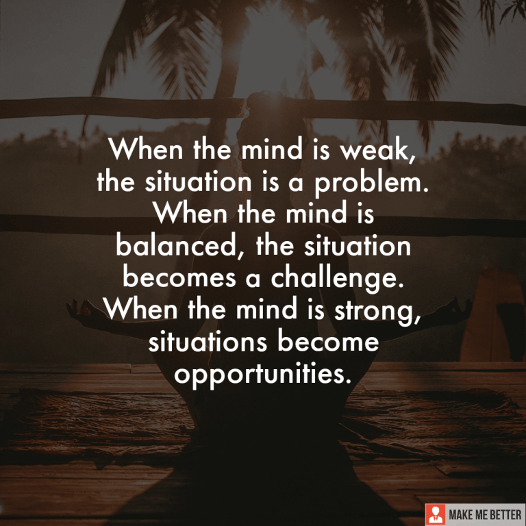 When the mind is weak, the situation is a problem. When the mind is balanced, the situation becomes a challenge. When the mind is strong, situations become opportunities.