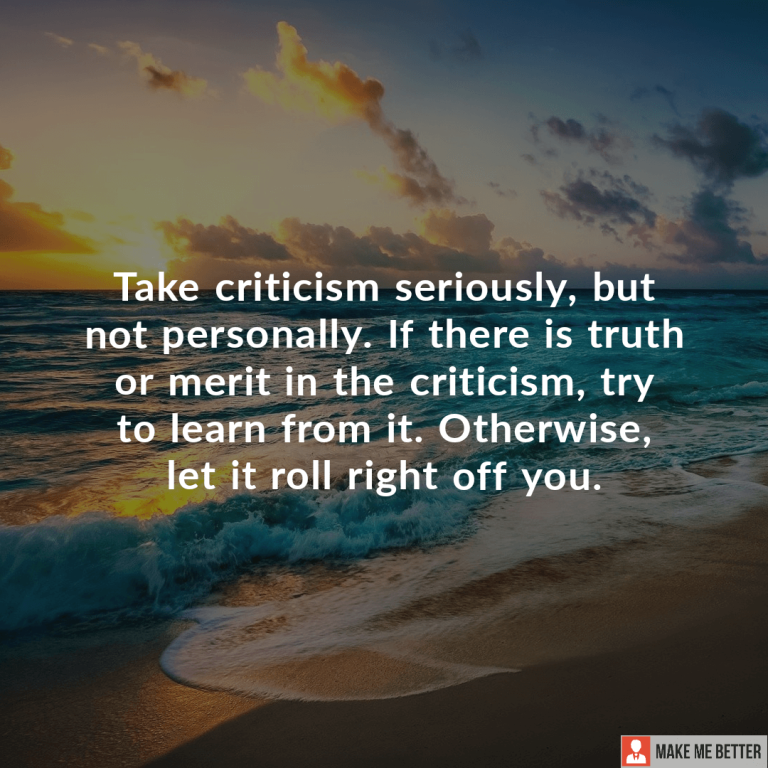 Take criticism seriously, but not personally. If there is truth or merit in the criticism, try to learn from it. Otherwise, let it roll right off you.