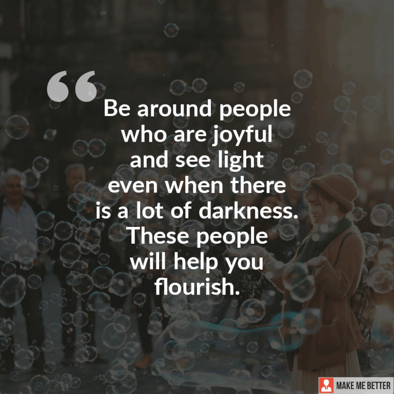 Be around people who are joyful and see light even when there is a lot of darkness. These people will help you flourish. Be around people who are joyful and see light even when there is a lot of darkness. These people will help you flourish.