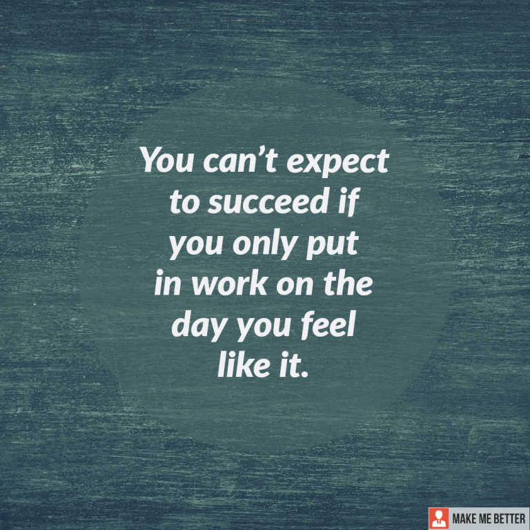 You can’t expect to succeed if you only put in work on the day you feel like it.