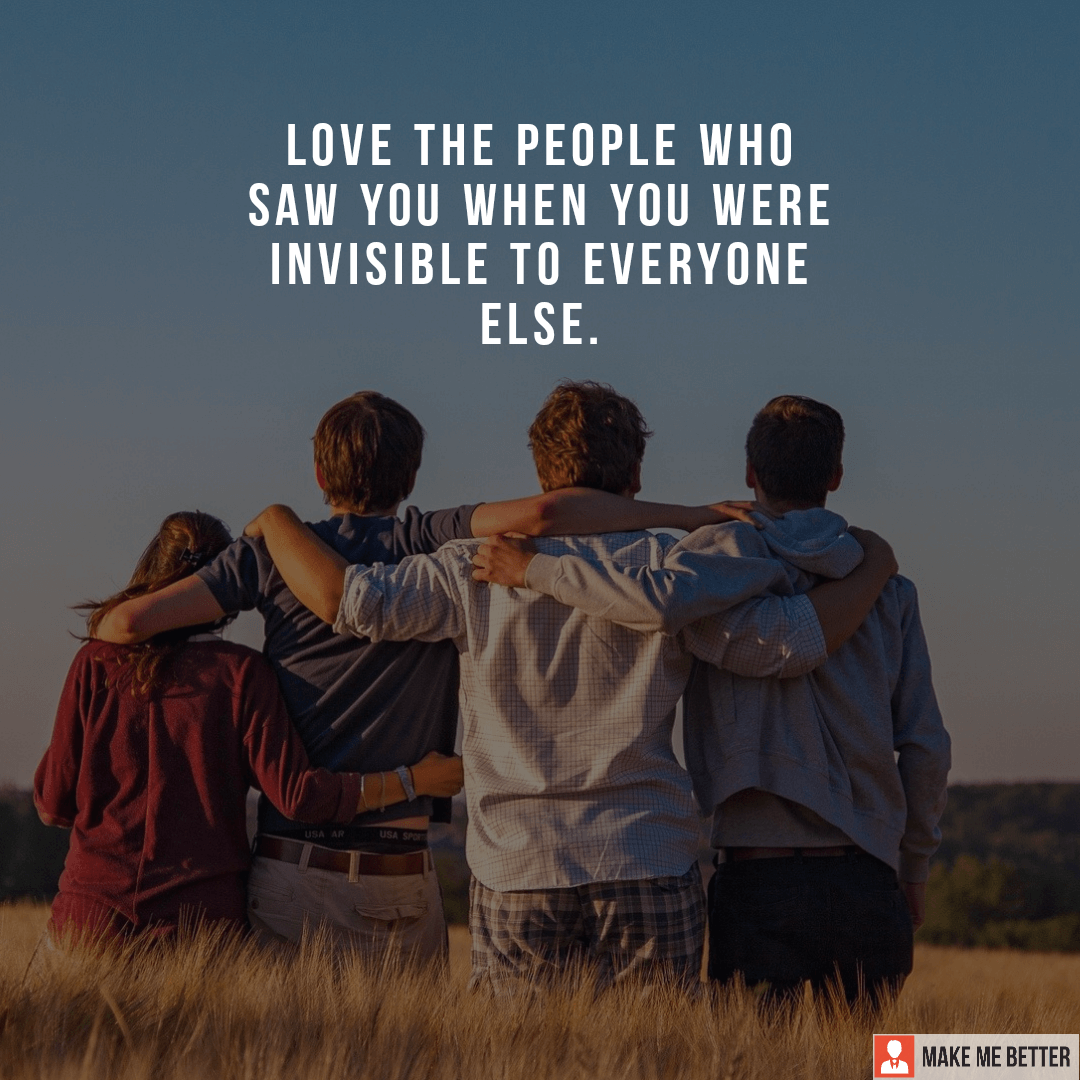 Love the people who saw you when you were invisible to everyone else
