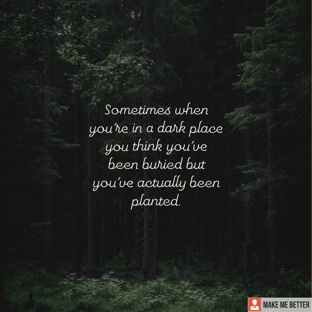 Sometimes when you’re in a dark place you think you’ve been buried, but you’ve actually been