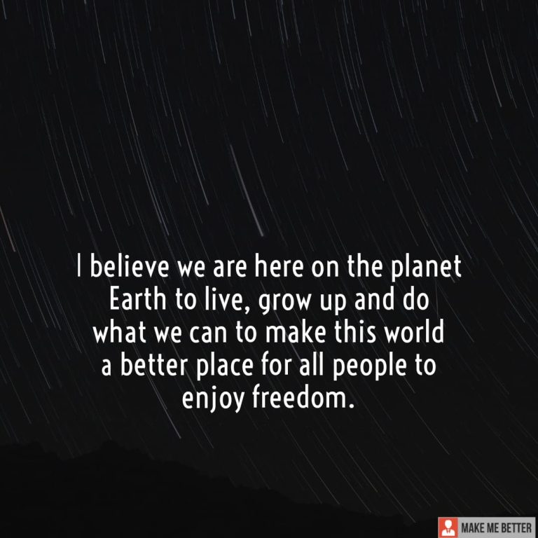 I believe we are here on the planet Earth to live, grow up and do what we can to make this world a better place for all people to enjoy freedom.