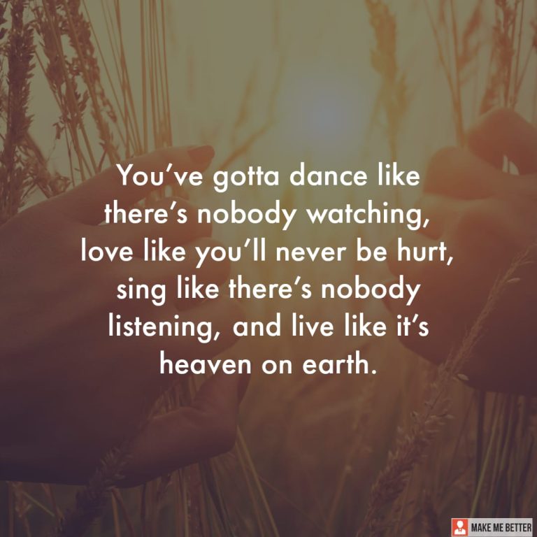 You’ve gotta dance like there’s nobody watching, love like you’ll never be hurt, sing like there’s nobody listening, and live like it’s heaven on earth.