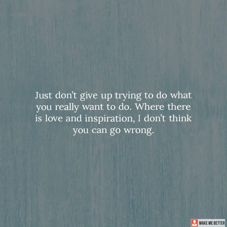 Just don’t give up trying to do what you really want to do. Where there is love and inspiration, I don’t think you can go wrong.
