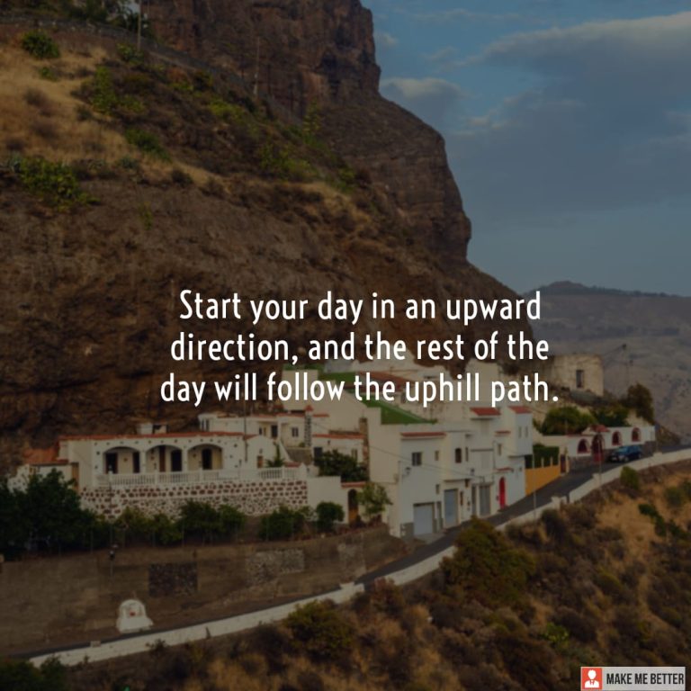 Start your day in an upward direction, and the rest of the day will follow the uphill path.