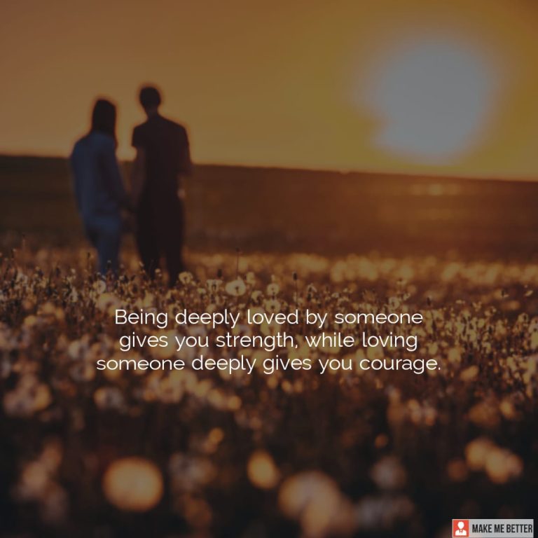 Being deeply loved by someone gives you strength, while loving someone deeply gives you courage.