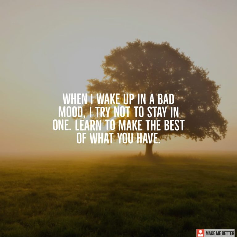 When I wake up in a bad mood, I try not to stay in one. Learn to make the best of what you have.